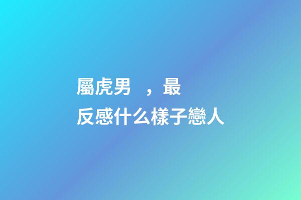 屬虎男，最反感什么樣子戀人